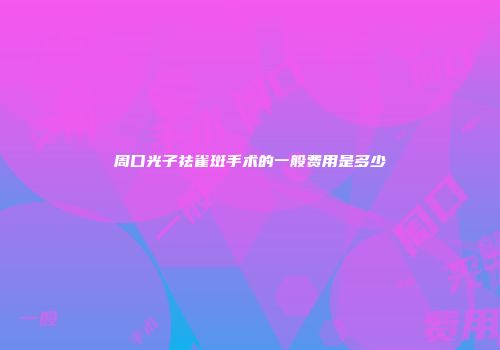 周口光子祛雀斑手术的一般费用是多少