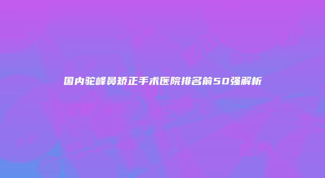 国内驼峰鼻矫正手术医院排名前50强解析