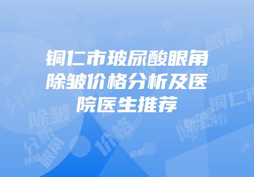 铜仁市玻尿酸眼角除皱价格分析及医院医生推荐