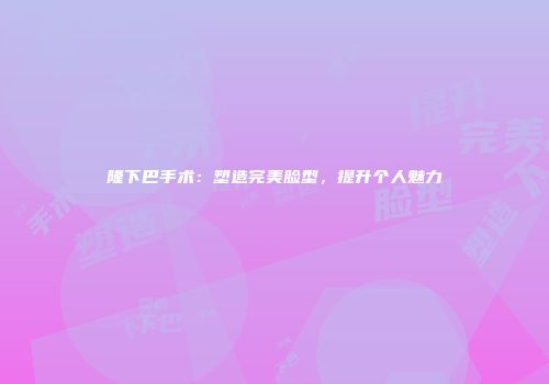 隆下巴手术：塑造完美脸型，提升个人魅力