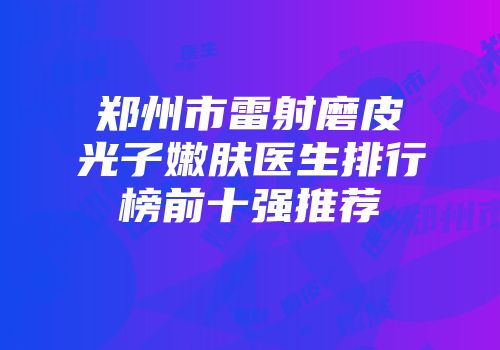 郑州市雷射磨皮光子嫩肤医生排行榜前十强推荐