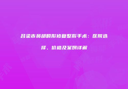 吕梁市鼻部畸形修复整形手术：医院选择、价格及案例详解