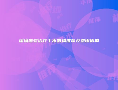 深圳唇裂治疗手术机构推荐及费用清单