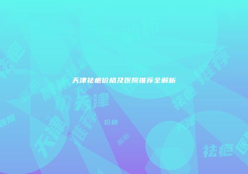 天津祛疤价格及医院推荐全解析