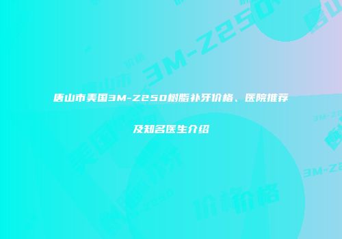 唐山市美国3M-Z250树脂补牙价格、医院推荐及知名医生介绍