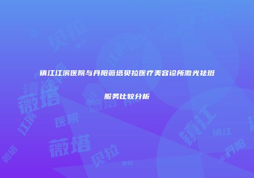 镇江江滨医院与丹阳薇塔贝拉医疗美容诊所激光祛斑服务比较分析