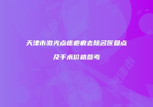 天津市激光点痣疤痕去除名医盘点及手术价格参考