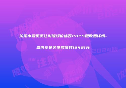 沈阳市爱贝芙注射隆颏价格表2025版收费详情-均价爱贝芙注射隆颏12421元