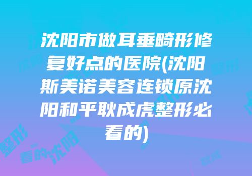 沈阳市做耳垂畸形修复好点的医院(沈阳斯美诺美容连锁原沈阳和平耿成虎整形必看的)