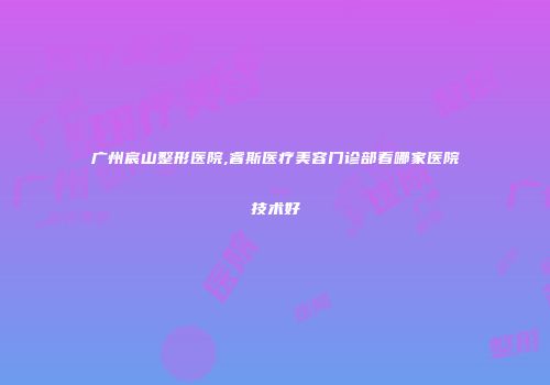广州宸山整形医院,睿斯医疗美容门诊部看哪家医院技术好