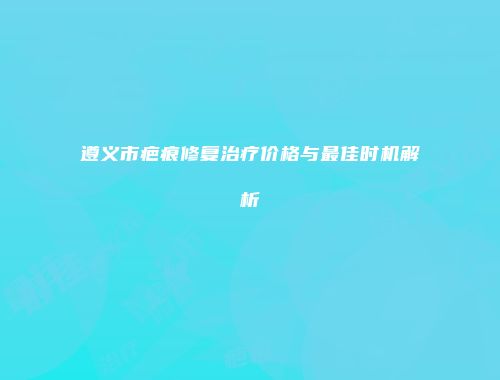 遵义市疤痕修复治疗价格与最佳时机解析