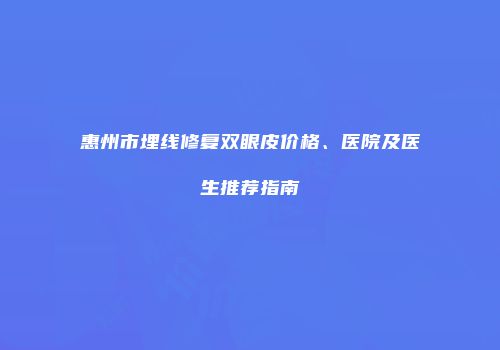 惠州市埋线修复双眼皮价格、医院及医生推荐指南