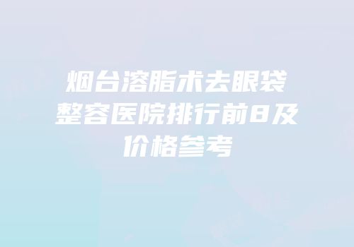 烟台溶脂术去眼袋整容医院排行前8及价格参考