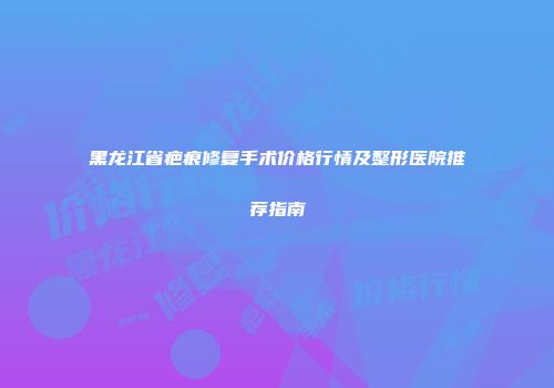 黑龙江省疤痕修复手术价格行情及整形医院推荐指南