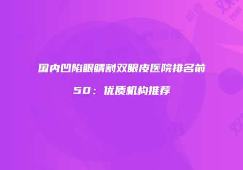 国内凹陷眼睛割双眼皮医院排名前50：优质机构推荐