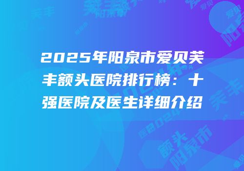 2025年阳泉市爱贝芙丰额头医院排行榜：十强医院及医生详细介绍
