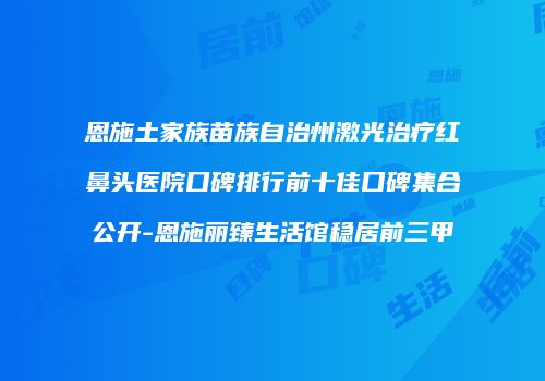 恩施土家族苗族自治州激光治疗红鼻头医院口碑排行前十佳口碑集合公开-恩施丽臻生活馆稳居前三甲