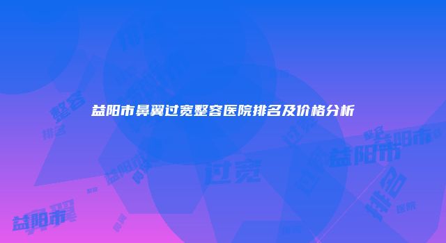 益阳市鼻翼过宽整容医院排名及价格分析