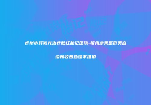 忻州市好激光治疗脸红胎记医院-忻州康美整形美容诊所收费合理不推销