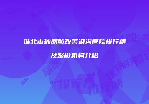 淮北市玻尿酸改善泪沟医院排行榜及整形机构介绍
