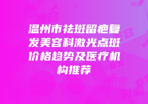 温州市祛斑留疤复发美容科激光点斑价格趋势及医疗机构推荐