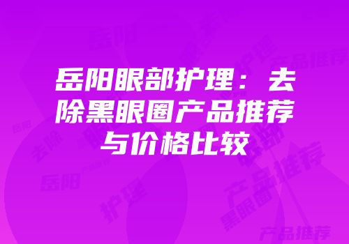 岳阳眼部护理：去除黑眼圈产品推荐与价格比较