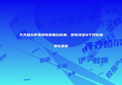 齐齐哈尔伊美婷胶原蛋白价格、医院及近8个月价格变化解析