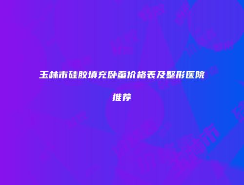 玉林市硅胶填充卧蚕价格表及整形医院推荐