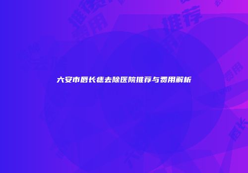 六安市唇长痣去除医院推荐与费用解析
