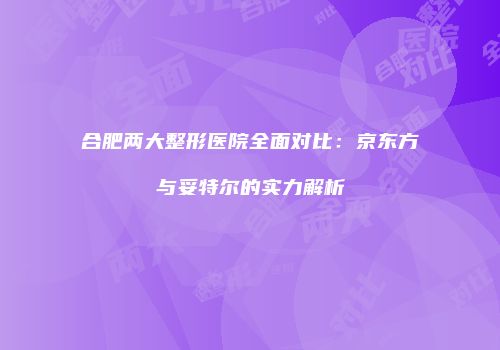 合肥两大整形医院全面对比：京东方与妥特尔的实力解析