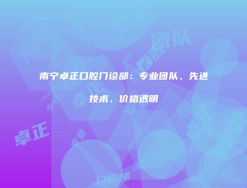 南宁卓正口腔门诊部：专业团队、先进技术、价格透明