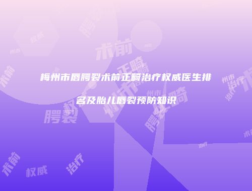 梅州市唇腭裂术前正畸治疗权威医生排名及胎儿唇裂预防知识