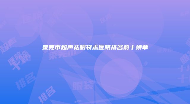 莱芜市超声祛眼袋术医院排名前十榜单