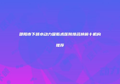 邵阳市下颌水动力吸脂术医院排名榜前十机构推荐
