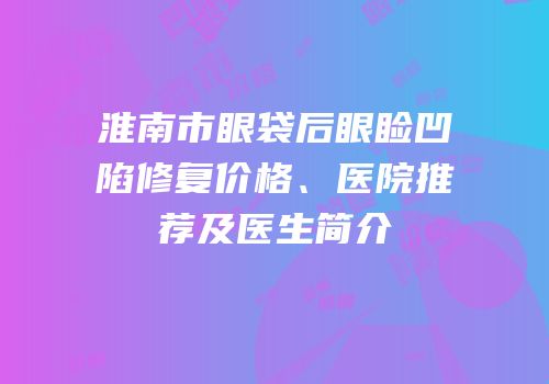 淮南市眼袋后眼睑凹陷修复价格、医院推荐及医生简介