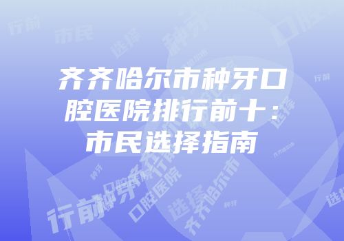 齐齐哈尔市种牙口腔医院排行前十：市民选择指南