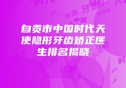 自贡市中国时代天使隐形牙齿矫正医生排名揭晓