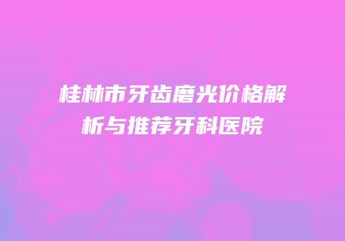 桂林市牙齿磨光价格解析与推荐牙科医院