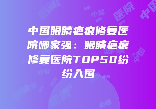 中国眼睛疤痕修复医院哪家强：眼睛疤痕修复医院TOP50纷纷入围