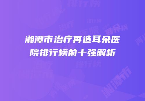 湘潭市治疗再造耳朵医院排行榜前十强解析
