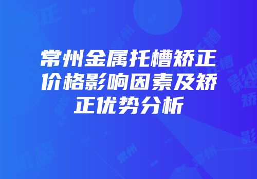 常州金属托槽矫正价格影响因素及矫正优势分析