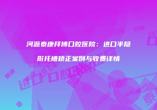 河源泰康拜博口腔医院：进口半隐形托槽矫正案例与收费详情