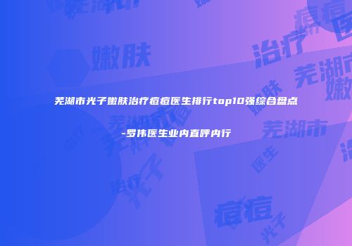 芜湖市光子嫩肤治疗痘痘医生排行top10强综合盘点-罗伟医生业内直呼内行