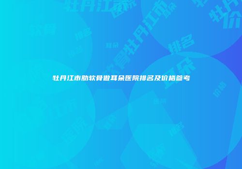 牡丹江市肋软骨做耳朵医院排名及价格参考
