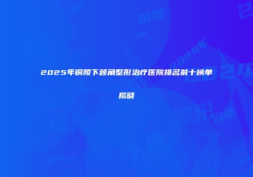 2025年铜陵下颌角整形治疗医院排名前十榜单揭晓
