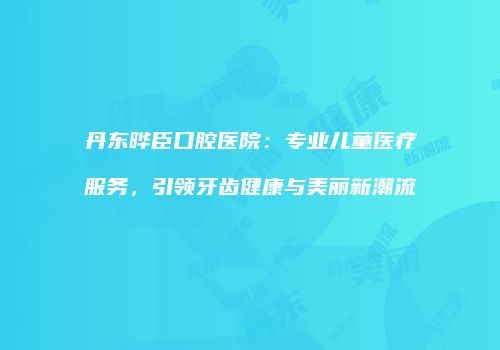 丹东晔臣口腔医院：专业儿童医疗服务，引领牙齿健康与美丽新潮流