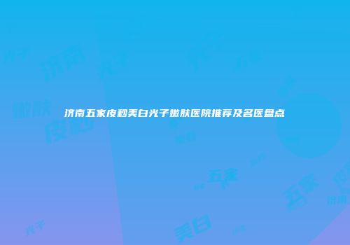 济南五家皮秒美白光子嫩肤医院推荐及名医盘点