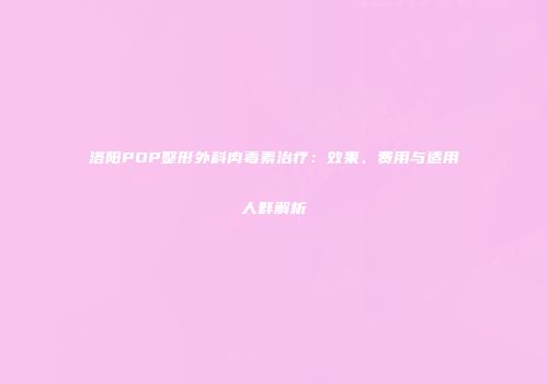 洛阳POP整形外科肉毒素治疗：效果、费用与适用人群解析