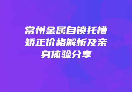 常州金属自锁托槽矫正价格解析及亲身体验分享