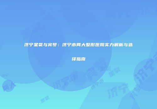 济宁星氧与宾梦：济宁市两大整形医院实力解析与选择指南